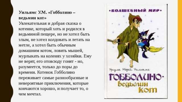 Уильямс У.М. «Гобболино – ведьмин кот» Увлекательная и добрая сказка о котенке, который хоть и родился в ведьминой пещере, но не хотел быть злым, не хотел колдовать и летать на метле, а хотел быть обычным домашним котом, ловить мышей, мурлыкать на коленях у хозяйки. Ему не верят, его отовсюду гонят - но, разумеется, только до поры до времени. Котенок Гобболино переживает самые разнообразные и невероятные приключения, которые кончаются хорошо, и получает то, о чем мечтал. 