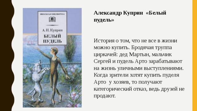 Александр Куприн «Белый пудель» История о том, что не все в жизни можно купить. Бродячая труппа циркачей: дед Мартын, мальчик Сергей и пудель Арто зарабатывают на жизнь уличными выступлениями. Когда зрители хотят купить пуделя Арто  у хозяев, то получают категорический отказ, ведь друзей не продают. 