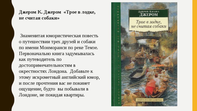 Джером К. Джером «Трое в лодке, не считая собаки»   Знаменитая юмористическая повесть о путешествии трех друзей и собаки по имени Монморанси по реке Темзе. Первоначально книга задумывалась как путеводитель по достопримечательностям в окрестностях Лондона. Добавьте к этому искрометный английский юмор, и после прочтения вас не покинет ощущение, будто вы побывали в Лондоне, не покидая квартиры. 