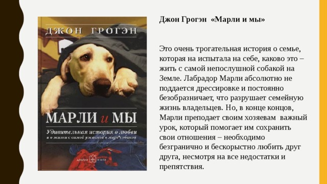 Джон Грогэн «Марли и мы» Это очень трогательная история о семье, которая на испытала на себе, каково это – жить с самой непослушной собакой на Земле. Лабрадор Марли абсолютно не поддается дрессировке и постоянно безобразничает, что разрушает семейную жизнь владельцев. Но, в конце концов, Марли преподает своим хозяевам важный урок, который помогает им сохранить свои отношения – необходимо безгранично и бескорыстно любить друг друга, несмотря на все недостатки и препятствия. 