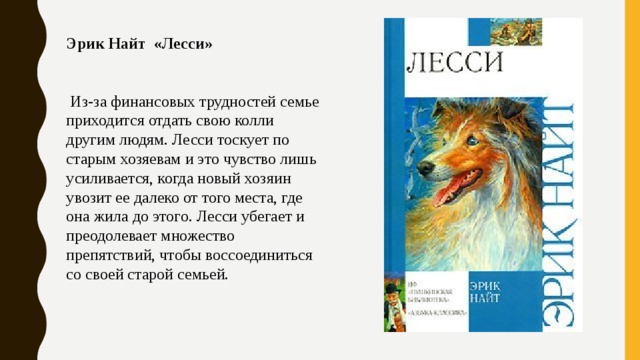 Эрик Найт «Лесси»     Из-за финансовых трудностей семье приходится отдать свою колли другим людям. Лесси тоскует по старым хозяевам и это чувство лишь усиливается, когда новый хозяин увозит ее далеко от того места, где она жила до этого. Лесси убегает и преодолевает множество препятствий, чтобы воссоединиться со своей старой семьей. 