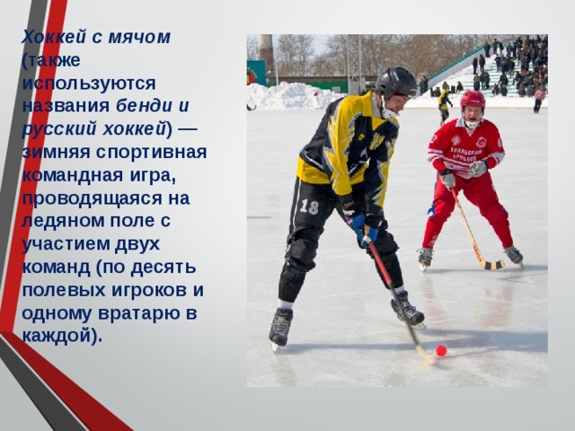 Хоккей с мячом (также используются названия бенди и русский хоккей ) — зимняя спортивная командная игра, проводящаяся на ледяном поле с участием двух команд (по десять полевых игроков и одному вратарю в каждой). 
