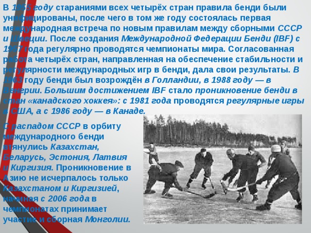 В 1955 году стараниями всех четырёх стран правила бенди были унифицированы, после чего в том же году состоялась первая международная встреча по новым правилам между сборными СССР и Швеции. После создания Международной Федерации Бенди (IBF) с 1957 года регулярно проводятся чемпионаты мира. Согласованная работа четырёх стран, направленная на обеспечение стабильности и регулярности международных игр в бенди, дала свои результаты. В 1963 году бенди был возрождён в Голландии, в 1988 году — в Венгрии . Большим достижением IBF стало проникновение бенди в стан «канадского хоккея»: с 1981 года проводятся регулярные игры в США, а с 1986 году — в Канаде.  С распадом СССР в орбиту международного бенди втянулись Казахстан, Беларусь, Эстония, Латвия и Киргизия. Проникновение в Азию не исчерпалось только Казахстаном и Киргизией , начиная с 2006 года в чемпионатах принимает участие и сборная Монголии. 