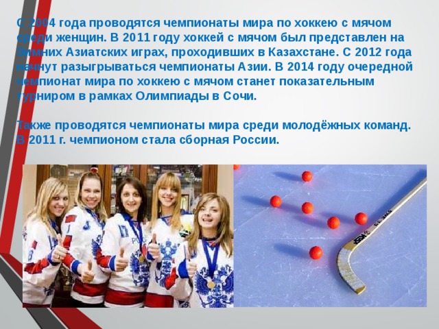 С 2004 года проводятся чемпионаты мира по хоккею с мячом среди женщин. В 2011 году хоккей с мячом был представлен на Зимних Азиатских играх, проходивших в Казахстане. С 2012 года начнут разыгрываться чемпионаты Азии. В 2014 году очередной чемпионат мира по хоккею с мячом станет показательным турниром в рамках Олимпиады в Сочи.  Также проводятся чемпионаты мира среди молодёжных команд. В 2011 г. чемпионом стала сборная России. 