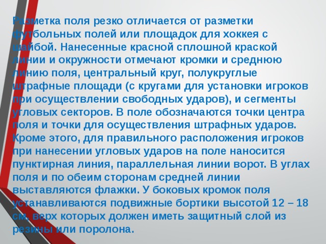 Разметка поля резко отличается от разметки футбольных полей или площадок для хоккея с шайбой. Нанесенные красной сплошной краской линии и окружности отмечают кромки и среднюю линию поля, центральный круг, полукруглые штрафные площади (с кругами для установки игроков при осуществлении свободных ударов), и сегменты угловых секторов. В поле обозначаются точки центра поля и точки для осуществления штрафных ударов. Кроме этого, для правильного расположения игроков при нанесении угловых ударов на поле наносится пунктирная линия, параллельная линии ворот. В углах поля и по обеим сторонам средней линии выставляются флажки. У боковых кромок поля устанавливаются подвижные бортики высотой 12 – 18 см, верх которых должен иметь защитный слой из резины или поролона. 