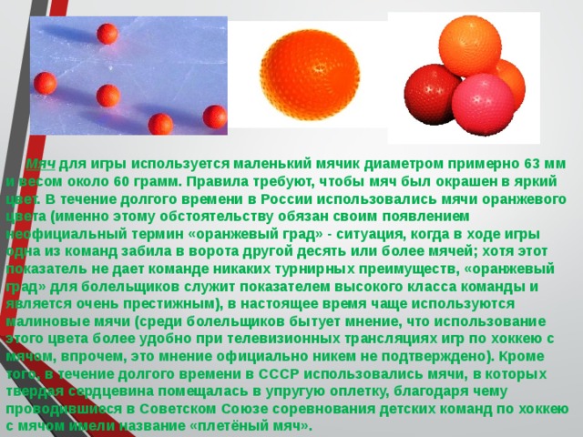  Мяч для игры используется маленький мячик диаметром примерно 63 мм и весом около 60 грамм. Правила требуют, чтобы мяч был окрашен в яркий цвет. В течение долгого времени в России использовались мячи оранжевого цвета (именно этому обстоятельству обязан своим появлением неофициальный термин «оранжевый град» - ситуация, когда в ходе игры одна из команд забила в ворота другой десять или более мячей; хотя этот показатель не дает команде никаких турнирных преимуществ, «оранжевый град» для болельщиков служит показателем высокого класса команды и является очень престижным), в настоящее время чаще используются малиновые мячи (среди болельщиков бытует мнение, что использование этого цвета более удобно при телевизионных трансляциях игр по хоккею с мячом, впрочем, это мнение официально никем не подтверждено). Кроме того, в течение долгого времени в СССР использовались мячи, в которых твердая сердцевина помещалась в упругую оплетку, благодаря чему проводившиеся в Советском Союзе соревнования детских команд по хоккею с мячом имели название «плетёный мяч». 