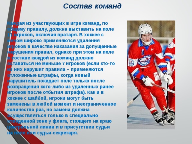 Состав команд Каждая из участвующих в игре команд, по общему правилу, должна выставить на поле 11 игроков, включая вратаря. В хоккее с мячом широко применяются удаления игроков в качестве наказания за допущенные нарушения правил, однако при этом на поле в составе каждой из команд должно оставаться не меньше 7 игроков (если кто-то из них нарушит правила – применяются отложенные штрафы, когда новый нарушитель покидает поле только после возвращения кого-либо из удаленных ранее игроков после отбытия штрафа). Как и в хоккее с шайбой, игроки могут быть заменены в любой момент и неограниченное количество раз, но замена должна осуществляться только в специально отведенной зоне у флага, стоящего на краю центральной линии и в присутствии судьи на поле или судьи-секретаря. 