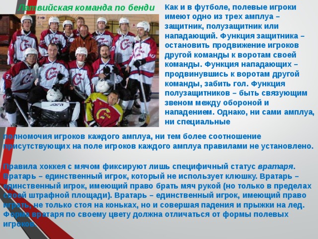 Как и в футболе, полевые игроки имеют одно из трех амплуа – защитник, полузащитник или нападающий. Функция защитника – остановить продвижение игроков другой команды к воротам своей команды. Функция нападающих – продвинувшись к воротам другой команды, забить гол. Функция полузащитников – быть связующим звеном между обороной и нападением. Однако, ни сами амплуа, ни специальные Латвийская команда по бенди полномочия игроков каждого амплуа, ни тем более соотношение присутствующих на поле игроков каждого амплуа правилами не установлено.  Правила хоккея с мячом фиксируют лишь специфичный статус вратаря . Вратарь – единственный игрок, который не использует клюшку. Вратарь – единственный игрок, имеющий право брать мяч рукой (но только в пределах своей штрафной площади). Вратарь – единственный игрок, имеющий право играть, не только стоя на коньках, но и совершая падения и прыжки на лед. Форма вратаря по своему цвету должна отличаться от формы полевых игроков. 