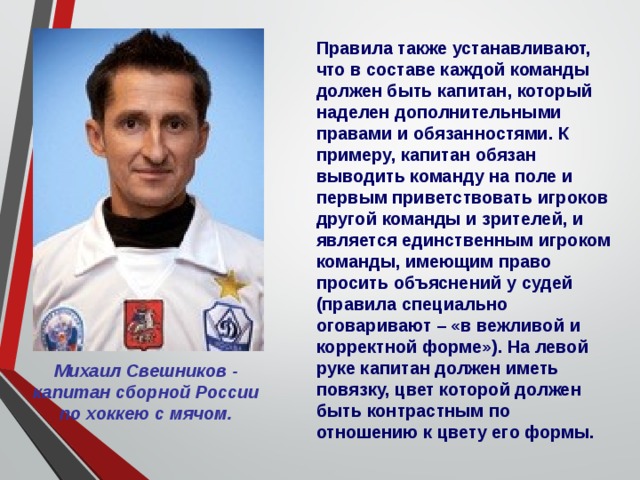 Правила также устанавливают, что в составе каждой команды должен быть капитан, который наделен дополнительными правами и обязанностями. К примеру, капитан обязан выводить команду на поле и первым приветствовать игроков другой команды и зрителей, и является единственным игроком команды, имеющим право просить объяснений у судей (правила специально оговаривают – «в вежливой и корректной форме»). На левой руке капитан должен иметь повязку, цвет которой должен быть контрастным по отношению к цвету его формы. Михаил Свешников - капитан сборной России по хоккею с мячом. 