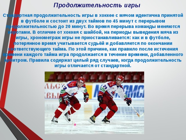 Продолжительность игры Стандартная продолжительность игры в хоккее с мячом идентична принятой в футболе и состоит из двух таймов по 45 минут с перерывом продолжительностью до 20 минут. Во время перерыва команды меняются воротами. В отличие от хоккея с шайбой, на периоды выведения мяча из игры, хронометраж игры не приостанавливается: как и в футболе, потерянное время учитывается судьёй и добавляется по окончании соответствующего тайма. По этой причине, как правило после истечения времени каждого тайма игра продолжается в течение времени, добавленного арбитром. Правила содержат целый ряд случаев, когда продолжительность игры отличается от стандартной. 