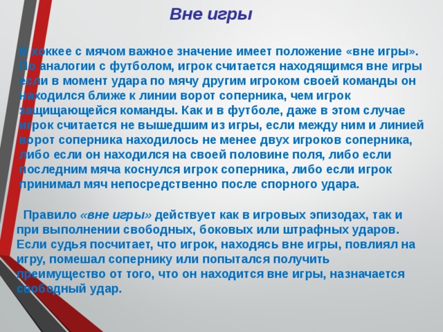 Вне игры В хоккее с мячом важное значение имеет положение «вне игры». По аналогии с футболом, игрок считается находящимся вне игры если в момент удара по мячу другим игроком своей команды он находился ближе к линии ворот соперника, чем игрок защищающейся команды. Как и в футболе, даже в этом случае игрок считается не вышедшим из игры, если между ним и линией ворот соперника находилось не менее двух игроков соперника, либо если он находился на своей половине поля, либо если последним мяча коснулся игрок соперника, либо если игрок принимал мяч непосредственно после спорного удара.  Правило «вне игры» действует как в игровых эпизодах, так и при выполнении свободных, боковых или штрафных ударов. Если судья посчитает, что игрок, находясь вне игры, повлиял на игру, помешал сопернику или попытался получить преимущество от того, что он находится вне игры, назначается свободный удар. 