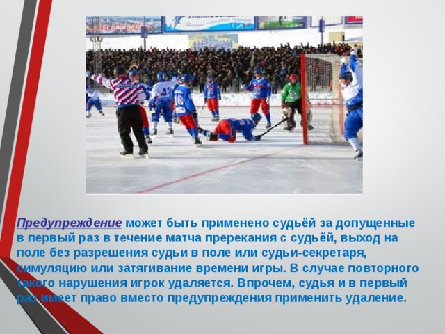 Предупреждение  может быть применено судьёй за допущенные в первый раз в течение матча пререкания с судьёй, выход на поле без разрешения судьи в поле или судьи-секретаря, симуляцию или затягивание времени игры. В случае повторного такого нарушения игрок удаляется. Впрочем, судья и в первый раз имеет право вместо предупреждения применить удаление. 