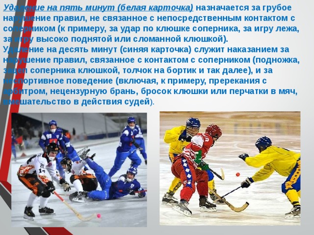 Удаление на пять минут (белая карточка) назначается за грубое нарушение правил, не связанное с непосредственным контактом с соперником (к примеру, за удар по клюшке соперника, за игру лежа, за игру высоко поднятой или сломанной клюшкой). Удаление на десять минут (синяя карточка) служит наказанием за нарушение правил, связанное с контактом с соперником (подножка, зацеп соперника клюшкой, толчок на бортик и так далее), и за неспортивное поведение (включая, к примеру, пререкания с арбитром, нецензурную брань, бросок клюшки или перчатки в мяч, вмешательство в действия судей ). 