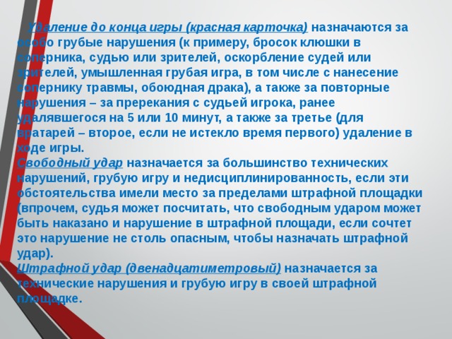  Удаление до конца игры (красная карточка) назначаются за особо грубые нарушения (к примеру, бросок клюшки в соперника, судью или зрителей, оскорбление судей или зрителей, умышленная грубая игра, в том числе с нанесение сопернику травмы, обоюдная драка), а также за повторные нарушения – за пререкания с судьей игрока, ранее удалявшегося на 5 или 10 минут, а также за третье (для вратарей – второе, если не истекло время первого) удаление в ходе игры. Свободный удар назначается за большинство технических нарушений, грубую игру и недисциплинированность, если эти обстоятельства имели место за пределами штрафной площадки (впрочем, судья может посчитать, что свободным ударом может быть наказано и нарушение в штрафной площади, если сочтет это нарушение не столь опасным, чтобы назначать штрафной удар). Штрафной удар (двенадцатиметровый) назначается за технические нарушения и грубую игру в своей штрафной площадке. 