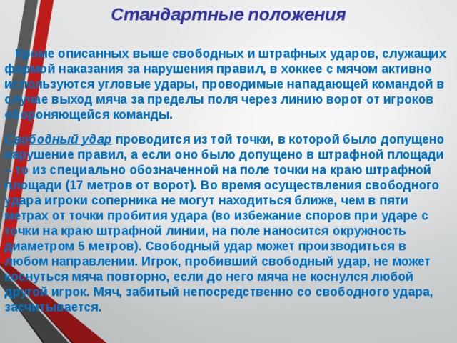 Стандартные положения   Кроме описанных выше свободных и штрафных ударов, служащих формой наказания за нарушения правил, в хоккее с мячом активно используются угловые удары, проводимые нападающей командой в случае выход мяча за пределы поля через линию ворот от игроков обороняющейся команды. Свободный удар проводится из той точки, в которой было допущено нарушение правил, а если оно было допущено в штрафной площади – то из специально обозначенной на поле точки на краю штрафной площади (17 метров от ворот). Во время осуществления свободного удара игроки соперника не могут находиться ближе, чем в пяти метрах от точки пробития удара (во избежание споров при ударе с точки на краю штрафной линии, на поле наносится окружность диаметром 5 метров). Свободный удар может производиться в любом направлении. Игрок, пробивший свободный удар, не может коснуться мяча повторно, если до него мяча не коснулся любой другой игрок. Мяч, забитый непосредственно со свободного удара, засчитывается. 