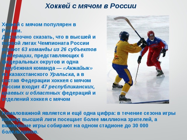 Хоккей с мячом в России Хоккей с мячом популярен в России. Достаточно сказать, что в высшей и первой лигах Чемпионата России играют 63 команды из 26 субъектов федерации , представляющих 6 федеральных округов и одна зарубежная команда — «Акжайык» из казахстанского Уральска , а в состав Федерации хоккея с мячом России входит 47 республиканских, краевых и областных федераций и отделений хоккея с мячом Немаловажной является и ещё одна цифра: в течение сезона игры команд высшей лиги посещает более миллиона зрителей, а важнейшие игры собирают на одном стадионе до 30 000 болельщиков. 