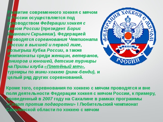 Развитие современного хоккея с мячом в России осуществляется под руководством Федерации хоккея с мячом России (президент Борис Иванович Скрынник ). Федерацией проводятся соревнования Чемпионата России в высшей и первой лиге , розыгрыш Кубка России , а также чемпионаты среди женщин, ветеранов, юниоров и юношей, детские турниры на Призы клуба  «Плетёный мяч» , турниры по мини-хоккею (ринк-бенди), и целый ряд других соревнований. Кроме того, соревнования по хоккею с мячом проводятся и вне поля деятельности Федерации хоккея с мячом России, к примеру, проведенный в 2007 году на Сахалине в рамках программы « Спорт против подворотни » I Любительский чемпионат Сахалинской области по хоккею с мячом 
