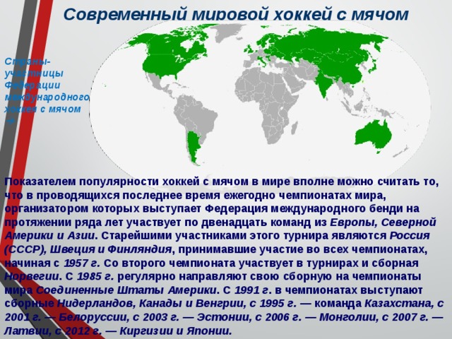 Современный мировой хоккей с мячом Страны-участницы Федерации международного хоккея с мячом  Показателем популярности хоккей с мячом в мире вполне можно считать то, что в проводящихся последнее время ежегодно чемпионатах мира, организатором которых выступает Федерация международного бенди на протяжении ряда лет участвует по двенадцать команд из Европы, Северной Америки и Азии . Старейшими участниками этого турнира являются Россия (СССР), Швеция и Финляндия , принимавшие участие во всех чемпионатах, начиная с 1957 г. Со второго чемпионата участвует в турнирах и сборная Норвегии . С 1985  г. регулярно направляют свою сборную на чемпионаты мира Соединенные Штаты Америки . С 1991 г . в чемпионатах выступают сборные Нидерландов, Канады и Венгрии, с 1995 г. — команда Казахстана, с 2001 г. — Белоруссии, с 2003 г. — Эстонии, с 2006 г. — Монголии, с 2007 г. — Латвии, с 2012 г. — Киргизии и Японии. 