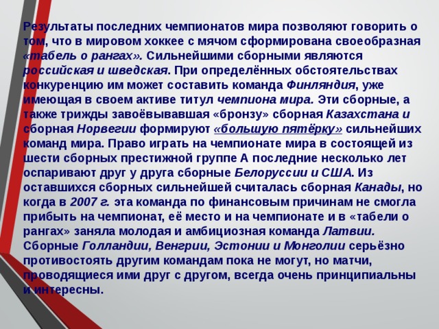 Результаты последних чемпионатов мира позволяют говорить о том, что в мировом хоккее с мячом сформирована своеобразная «табель о рангах». Сильнейшими сборными являются российская и шведская . При определённых обстоятельствах конкуренцию им может составить команда Финляндия , уже имеющая в своем активе титул чемпиона мира. Эти сборные, а также трижды завоёвывавшая «бронзу» сборная Казахстана и сборная Норвегии формируют «большую пятёрку» сильнейших команд мира. Право играть на чемпионате мира в состоящей из шести сборных престижной группе А последние несколько лет оспаривают друг у друга сборные Белоруссии и США . Из оставшихся сборных сильнейшей считалась сборная Канады , но когда в 2007 г. эта команда по финансовым причинам не смогла прибыть на чемпионат, её место и на чемпионате и в «табели о рангах» заняла молодая и амбициозная команда Латвии. Сборные Голландии, Венгрии, Эстонии и Монголии серьёзно противостоять другим командам пока не могут, но матчи, проводящиеся ими друг с другом, всегда очень принципиальны и интересны. 