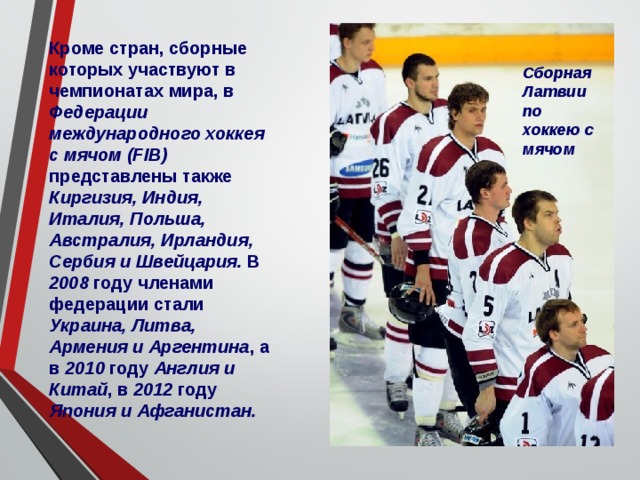 Кроме стран, сборные которых участвуют в чемпионатах мира, в Федерации международного хоккея с мячом (FIB) представлены также Киргизия, Индия, Италия, Польша, Австралия, Ирландия, Сербия и Швейцария. В 2008 году членами федерации стали Украина, Литва, Армения и Аргентина , а в 2010 году Англия и Китай , в 2012 году Япония и Афганистан. Сборная Латвии по хоккею с мячом 