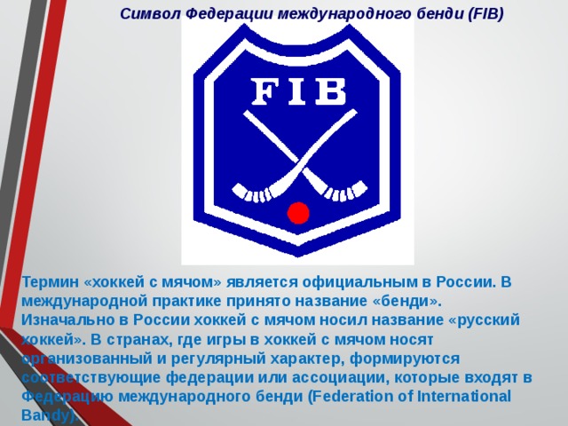 Символ Федерации международного бенди (FIB) Термин «хоккей с мячом» является официальным в России. В международной практике принято название «бенди». Изначально в России хоккей с мячом носил название «русский хоккей». В странах, где игры в хоккей с мячом носят организованный и регулярный характер, формируются соответствующие федерации или ассоциации, которые входят в Федерацию международного бенди (Federation of International Bandy). 