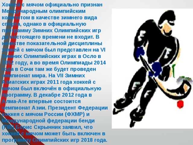 Хоккей с мячом официально признан Международным олимпийским комитетом в качестве зимнего вида спорта, однако в официальную программу Зимних Олимпийских игр до настоящего времени не входит. В качестве показательной дисциплины хоккей с мячом был представлен на VI Зимних Олимпийских играх в Осло в 1952 году, а во время Олимпиады 2014 года в Сочи там же будет проведен чемпионат мира. На VII Зимних Азиатских играх 2011 года хоккей с мячом был включён в официальную программу. В декабре 2012 года в Алма-Ате впервые состоится чемпионат Азии. Президент Федерации хоккея с мячом России (ФХМР) и Международной федерации бенди (FIB) Борис Скрынник заявил, что хоккей с мячом может быть включен в программу Олимпийских игр 2018 года. 