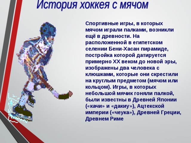 Спортивные игры, в которых мячом играли палками, возникли ещё в древности. На расположенной в египетском селении Бени-Хасан пирамиде, постройка которой датируется примерно XX веком до новой эры, изображены два человека с клюшками, которые они скрестили на круглым предметом (мячом или кольцом). Игры, в которых небольшой мячик гоняли палкой, были известны в Древней Японии («качи» и «дакиу»), Ацтекской империи («чеука»), Древней Греции, Древнем Риме 