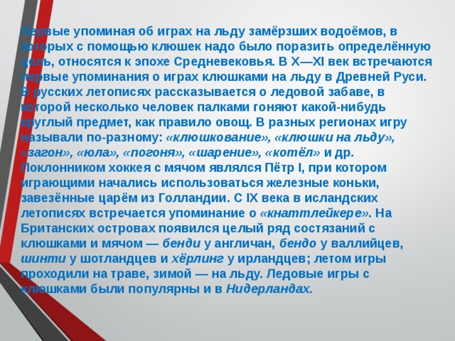 Первые упоминая об играх на льду замёрзших водоёмов, в которых с помощью клюшек надо было поразить определённую цель, относятся к эпохе Средневековья. В X—XI век встречаются первые упоминания о играх клюшками на льду в Древней Руси. В русских летописях рассказывается о ледовой забаве, в которой несколько человек палками гоняют какой-нибудь круглый предмет, как правило овощ. В разных регионах игру называли по-разному: «клюшкование», «клюшки на льду», «загон», «юла», «погоня», «шарение», «котёл» и др. Поклонником хоккея с мячом являлся Пётр I, при котором играющими начались использоваться железные коньки, завезённые царём из Голландии. С IX века в исландских летописях встречается упоминание о «кнаттлейкере» . На Британских островах появился целый ряд состязаний с клюшками и мячом — бенди у англичан, бендо у валлийцев, шинти у шотландцев и хёрлинг у ирландцев; летом игры проходили на траве, зимой — на льду. Ледовые игры с клюшками были популярны и в Нидерландах. 