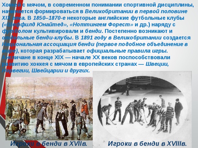 Хоккей с мячом, в современном понимании спортивной дисциплины, начинается формироваться в Великобритании в первой половине XIX века. В 1850–1870-е некоторые английские футбольные клубы («Шеффилд Юнайтед», «Ноттингем Форест» и др.) наряду с футболом культивировали и бенди . Постепенно возникают и отдельные бенди-клубы . В 1891 году в Великобритании создается Национальная ассоциация бенди (первое подобное объединение в мире) , которая разрабатывает официальные правила игры . Англичане в конце XIX — начале XX веков поспособствовали развитию хоккея с мячом в европейских странах — Швеции, Норвегии, Швейцарии и других.  Игроки в бенди в XVIIIв. Игроки в бенди в XVIIв. 