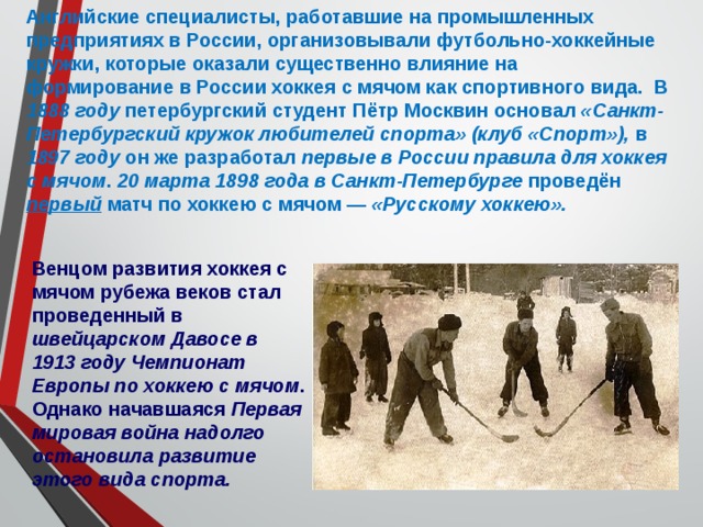 Английские специалисты, работавшие на промышленных предприятиях в России, организовывали футбольно-хоккейные кружки, которые оказали существенно влияние на формирование в России хоккея с мячом как спортивного вида. В 1888 году петербургский студент Пётр Москвин основал «Санкт-Петербургский кружок любителей спорта» (клуб «Спорт»), в 1897 году он же разработал первые в России правила для хоккея с мячом . 20 марта 1898 года в Санкт-Петербурге проведён первый матч по хоккею с мячом — «Русскому хоккею». Венцом развития хоккея с мячом рубежа веков стал проведенный в швейцарском Давосе в 1913 году Чемпионат Европы по хоккею с мячом . Однако начавшаяся Первая мировая война надолго остановила развитие этого вида спорта. 