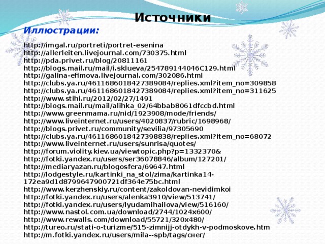  Источники Иллюстрации:  http://imgal.ru/portreti/portret-esenina http://allerleiten.livejournal.com/730375.html http://pda.privet.ru/blog/20811161 http://blogs.mail.ru/mail/i.sklueva/254789144046C129.html http://galina-efimova.livejournal.com/302086.html http://clubs.ya.ru/4611686018427389084/replies.xml?item_no=309858 http://clubs.ya.ru/4611686018427389084/replies.xml?item_no=311625 http://www.stihi.ru/2012/02/27/1491 http://blogs.mail.ru/mail/alihka_02/64bbab8061dfccbd.html http://www.greenmama.ru/nid/1923908/mode/friends/ http://www.liveinternet.ru/users/4020837/rubric/1698968/ http://blogs.privet.ru/community/sevilia/97305690 http://clubs.ya.ru/4611686018427398838/replies.xml?item_no=68072 http://www.liveinternet.ru/users/sunrisa/quotes/ http://forum.violity.kiev.ua/viewtopic.php?p=1332370& http://fotki.yandex.ru/users/ser36078846/album/127201/ http://mediaryazan.ru/blogosfera/69647.html http://lodgestyle.ru/kartinki_na_stol/zima/kartinka14-172ea9d1d8799647900721df364e75bc.html http://www.kerzhenskiy.ru/content/zakoldovan-nevidimkoi http://fotki.yandex.ru/users/alenka3910/view/513741/ http://fotki.yandex.ru/users/lyudamihailova/view/516160/ http://www.nastol.com.ua/download/2744/1024x600/ http://www.rewalls.com/download/55721/320x480/ http://tureo.ru/stati-o-turizme/515-zimnijj-otdykh-v-podmoskove.htm http://m.fotki.yandex.ru/users/mila--spb/tags/снег/ 
