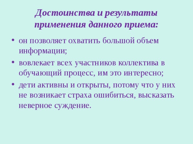 Достоинства и результаты применения данного приема: он позволяет охватить большой объем информации; вовлекает всех участников коллектива в обучающий процесс, им это интересно; дети активны и открыты, потому что у них не возникает страха ошибиться, высказать неверное суждение. 