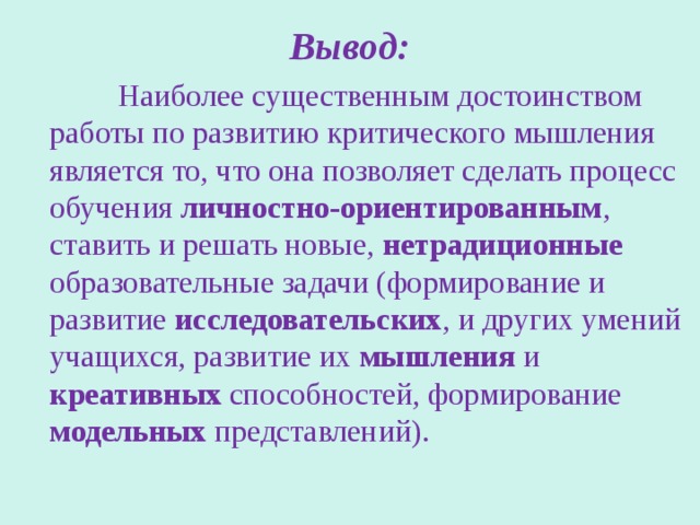 Вывод:  Наиболее существенным достоинством работы по развитию критического мышления является то, что она позволяет сделать процесс обучения личностно-ориентированным , ставить и решать новые, нетрадиционные образовательные задачи (формирование и развитие исследовательских , и других умений учащихся, развитие их мышления и креативных способностей, формирование модельных представлений). 