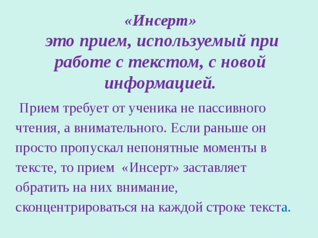 «Инсерт»   это прием, используемый при работе с текстом, с новой информацией.  Прием требует от ученика не пассивного чтения, а внимательного. Если раньше он просто пропускал непонятные моменты в тексте, то прием «Инсерт» заставляет обратить на них внимание, сконцентрироваться на каждой строке текст а. 