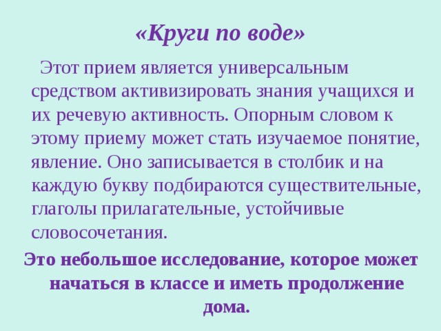 «Круги по воде»  Этот прием является универсальным средством активизировать знания учащихся и их речевую активность. Опорным словом к этому приему может стать изучаемое понятие, явление. Оно записывается в столбик и на каждую букву подбираются существительные, глаголы прилагательные, устойчивые словосочетания.  Это небольшое исследование, которое может начаться в классе и иметь продолжение дома. 