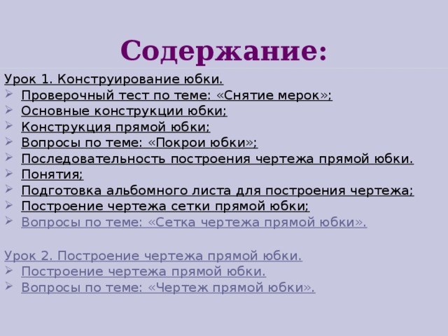 Содержание: Урок 1. Конструирование юбки. Проверочный тест по теме: «Снятие мерок»; Основные конструкции юбки; Конструкция прямой юбки; Вопросы по теме: «Покрои юбки»; Последовательность построения чертежа прямой юбки. Понятия; Подготовка альбомного листа для построения чертежа; Построение чертежа сетки прямой юбки; Вопросы по теме: «Сетка чертежа прямой юбки».  Урок 2. Построение чертежа прямой юбки. Построение чертежа прямой юбки. Вопросы по теме: «Чертеж прямой юбки».  