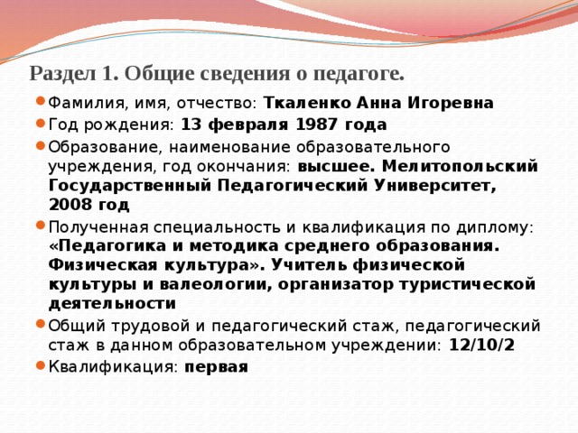 Раздел 1. Общие сведения о педагоге. Фамилия, имя, отчество: Ткаленко Анна Игоревна Год рождения: 13 февраля 1987 года Образование, наименование образовательного учреждения, год окончания: высшее. Мелитопольский Государственный Педагогический Университет, 2008 год Полученная специальность и квалификация по диплому: «Педагогика и методика среднего образования. Физическая культура». Учитель физической культуры и валеологии, организатор туристической деятельности Общий трудовой и педагогический стаж, педагогический стаж в данном образовательном учреждении: 12 / 10 / 2 Квалификация: первая 