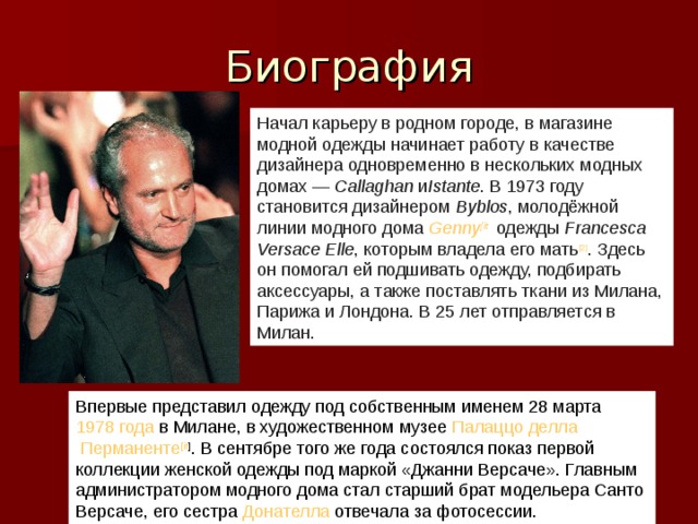 Начал карьеру в родном городе, в магазине модной одежды начинает работу в качестве дизайнера одновременно в нескольких модных домах —  Callaghan  и Istante . В 1973 году становится дизайнером  Byblos , молодёжной линии модного дома  Genny [ it ]  одежды  Francesca Versace Elle , которым владела его мать [2] . Здесь он помогал ей подшивать одежду, подбирать аксессуары, а также поставлять ткани из Милана, Парижа и Лондона. В 25 лет отправляется в Милан. Впервые представил одежду под собственным именем 28 марта  1978 года  в Милане, в художественном музее  Палаццо делла Перманенте [ it ] . В сентябре того же года состоялся показ первой коллекции женской одежды под маркой «Джанни Версаче». Главным администратором модного дома стал старший брат модельера Санто Версаче, его сестра  Донателла  отвечала за фотосессии.  