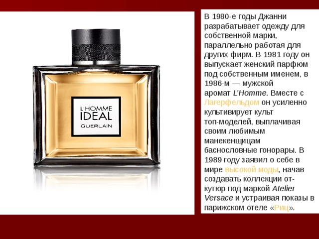 В 1980-е годы Джанни разрабатывает одежду для собственной марки, параллельно работая для других фирм. В 1981 году он выпускает женский парфюм под собственным именем, в 1986-м — мужской аромат  L’Homme . Вместе с  Лагерфельдом  он усиленно культивирует культ  топ-моделей , выплачивая своим любимым манекенщицам баснословные гонорары. В 1989 году заявил о себе в мире  высокой моды , начав создавать коллекции от-кутюр под маркой  Atelier Versace  и устраивая показы в парижском отеле « Риц ».  