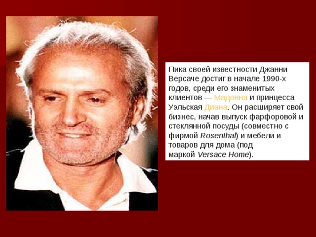 Пика своей известности Джанни Версаче достиг в начале 1990-х годов, среди его знаменитых клиентов —  Мадонна  и принцесса Уэльская  Диана . Он расширяет свой бизнес, начав выпуск фарфоровой и стеклянной посуды (совместно с фирмой  Rosenthal ) и мебели и товаров для дома (под маркой  Versace Home ).  