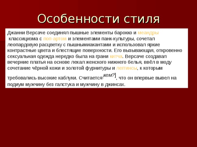 Джанни Версаче соединял пышные элементы барокко и  меандры  классицизма с  поп-артом  и элементами  панк-культуры , сочетал леопардовую расцветку с пышными акантами  и использовал яркие контрастные цвета и блестящие поверхности. Его вызывающая, откровенно сексуальная одежда нередко была на грани  китча . Версаче создавал вечерние платья на основе лекал женского нижнего белья, ввёл в моду сочетание чёрной кожи и золотой фурнитуры и  леггинсы , к которым требовались высокие каблуки. Считается [ кем? ] , что он впервые вывел на подиум мужчину без галстука и мужчину в джинсах.  