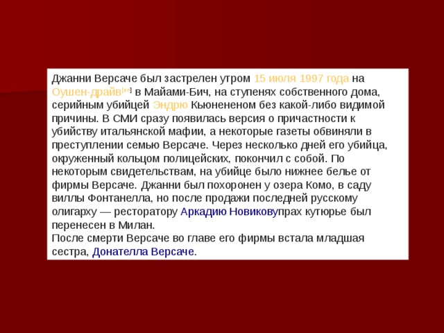 Джанни Версаче был застрелен утром  15 июля   1997 года  на  Оушен-драйв [ en ]  в Майами-Бич, на ступенях собственного дома, серийным убийцей  Эндрю Кьюнененом  без какой-либо видимой причины. В СМИ сразу появилась версия о причастности к убийству итальянской мафии, а некоторые газеты обвиняли в преступлении семью Версаче. Через несколько дней его убийца, окруженный кольцом полицейских, покончил с собой. По некоторым свидетельствам, на убийце было нижнее белье от фирмы Версаче. Джанни был похоронен у озера Комо, в саду виллы Фонтанелла, но после продажи последней русскому олигарху — ресторатору  Аркадию Новикову прах кутюрье был перенесен в Милан. После смерти Версаче во главе его фирмы встала младшая сестра,  Донателла Версаче . 