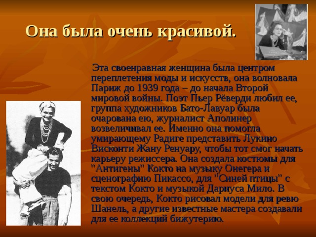 Она была очень красивой.  Эта своенравная женщина была центром переплетения моды и искусств, она волновала Париж до 1939 года – до начала Второй мировой войны. Поэт Пьер Рёверди любил ее, группа художников Бато-Лавуар была очарована ею, журналист Аполинер возвеличивал ее. Именно она помогла умирающему Радиге представить Лукино Висконти Жану Ренуару, чтобы тот смог начать карьеру режиссера. Она создала костюмы для 