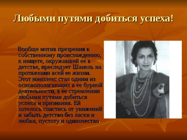 Любыми путями добиться успеха!  Вообще мотив презрения к собственному происхождению, к нищете, окружавшей ее в детстве, преследует Шанель на протяжении всей ее жизни. Этот комплекс стал одним из основополагающих в ее бурной деятельности, в ее стремлении любыми путями добиться успеха и признания. Ей хотелось спастись от унижений и забыть детство без ласки и любви, пустоту и одиночество . 