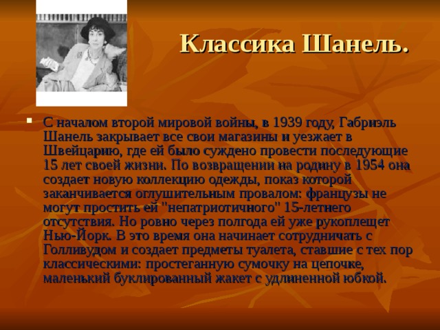  Классика Шанель. С началом второй мировой войны, в 1939 году, Габриэль Шанель закрывает все свои магазины и уезжает в Швейцарию, где ей было суждено провести последующие 15 лет своей жизни. По возвращении на родину в 1954 она создает новую коллекцию одежды, показ которой заканчивается оглушительным провалом: французы не могут простить ей 