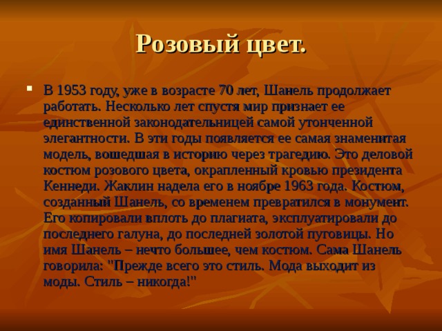 Розовый цвет. В 1953 году, уже в возрасте 70 лет, Шанель продолжает работать. Несколько лет спустя мир признает ее единственной законодательницей самой утонченной элегантности. В эти годы появляется ее самая знаменитая модель, вошедшая в историю через трагедию. Это деловой костюм розового цвета, окрапленный кровью президента Кеннеди. Жаклин надела его в ноябре 1963 года. Костюм, созданный Шанель, со временем превратился в монумент. Его копировали вплоть до плагиата, эксплуатировали до последнего галуна, до последней золотой пуговицы. Но имя Шанель – нечто большее, чем костюм. Сама Шанель говорила: 