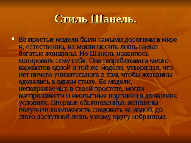 Стиль Шанель. Ее простые модели были самыми дорогими в мире и, естественно, их могли носить лишь самые богатые женщины. Но Шанель нравилось копировать саму себя. Она разрабатывала много вариантов одной и той же модели, утверждая, что нет ничего унизительного в том, чтобы женщины одевались в одном стиле. Ее модели, неподражаемые в своей простоте, могли воспроизвести и неопытные портнихи в домашних условиях. Впервые обыкновенные женщины получили возможность следовать за модой, до этого доступной лишь узкому кругу избранных. 
