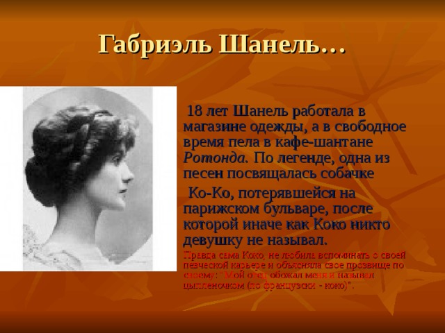 Габриэль Шанель…  18 лет Шанель работала в магазине одежды, а в свободное время пела в кафе-шантане Ротонда. По легенде, одна из песен посвящалась собачке  Ко-Ко, потерявшейся на парижском бульваре, после которой иначе как Коко никто девушку не называл.   Правда сама Коко, не любила вспоминать о своей певческой карьере и объясняла свое прозвище по своему: 