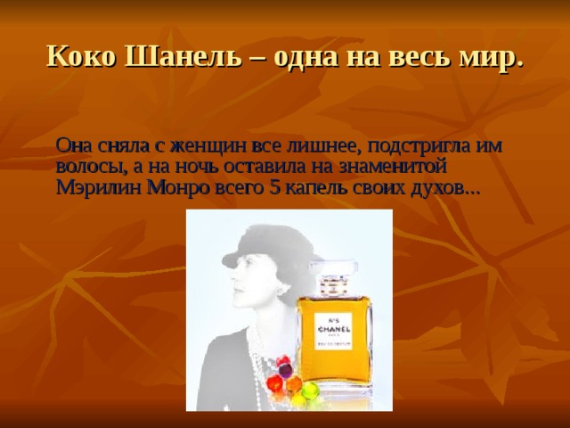 Коко Шанель – одна на весь мир.   Она сняла с женщин все лишнее, подстригла им волосы, а на ночь оставила на знаменитой Мэрилин Монро всего 5 капель своих духов... 