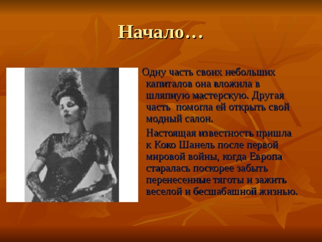 Начало…  Одну часть своих небольших капиталов она вложила в шляпную мастерскую. Другая часть помогла ей открыть свой модный салон. Настоящая известность пришла к Коко Шанель после первой мировой войны, когда Европа старалась поскорее забыть перенесенные тяготы и зажить веселой и бесшабашной жизнью. 